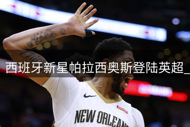 西班牙新星帕拉西奥斯登陆英超 富勒姆豪掷千万欧签下皇马青训瑰宝